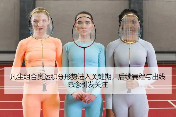 凡尘组合奥运积分形势进入关键期，后续赛程与出线悬念引发关注